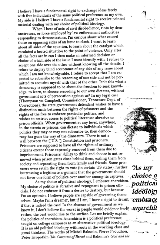 I’believe I have a fundamental right to exchange ideas frecly  with free individuals of the same political preference as my own. <} My side s 1 believe I have a fundamental right to receive printed  ‘material dealing with my choice of political ideology.  ‘When I hear of acts of civil disobedience, riots by dem- . onstrators, or force employed by law enforcement authorities responding to demonstrators, I’m curious about what causcd those on opposing sides of an issue to clash. I want to learn about all sides of the equation, to learn about the catalyst which escalated a heated situation to the point of violence. Only after all the facts are in can I then make an informed decision or choice of which side of the issue I most identify with. I refuse to accept one side over the other without knowing all the details. [ refuse to display blind acceptance of any side of any issue about which [ am not knowledgeable. I refuse to accept that I am ex- pected to subscribe to the reasoning of one side and not be per- ‘mitted to acquaint myself with that of the other. Tan’t this what a democracy is supposed to be about-the freedom to seck knowl- . edge, to learn, to choose according to our own dictates, without overnment acts of persecation against us? In my legal case (Thompson vs. Campbell, Commissioner, Tennessee Dept, of === Corrections), the sate government defendant wishes to have 3 distinction made between the rights of prisoners and the rights of the free to embrace particular politics, and wishes to restrict access to political literature abrasive to prison offcials. When government at any level, anywhere, in the streets or prisons, can dictate to individuals which politis they may or may not subscribe to, then democ- racy has gone the way of the dinosaurs. There is not 1 “wall between the [ U.S. ] Constitution and prisoners. Prisoners are supposed to have all the rights of ordinary citizens except those expressly removed from them due to imprisonment Prisoners’ ability to think and choose is not re- ‘moved when prison gates close behind them, exiling them from society and separating them from family and friends. Some pris- - oners even retain the righ to vote (in certain US states), further Dortessng  egitimte a gument that the government should As my ot favor one form of politics over another among its captives. - CAOICE O  ‘As my choice of political ideology, | embrace anarchism. * e N My choice of politicsis abrasive and repugnant to prison offi- political cials. I do not embrace it from a desire to destroy, but because 54 o Tm an optimist, 1 believe people are capable of governing then- ideolog) selves. Maybe I’m a dreamer, but if [ am, I have a right to dream; - @77HDRKRCE if that is indeed the casel In the absence of government as we Knowit, 1 don’t believe the worst in people would evidence tself;- 22 CHEY  rather, the best would rise to the surface. Let me briefly explain e the poitics of anarchism. Anarchism is a political preference 3 taught on college campuses a3 an alternative political ideology. | ...  Itis an old political ideology with roots in the working class and great thinkers. The works of Michel Bakunin, Pierre Proudhon, . . « Peter Kropotlin (his Congrest of Bread and Bakunin’s God and the - 
